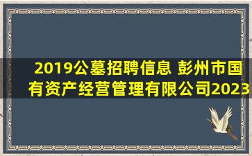2019公墓招聘信息 彭州市国有资产经营管理有限公司2023年公开招聘公告